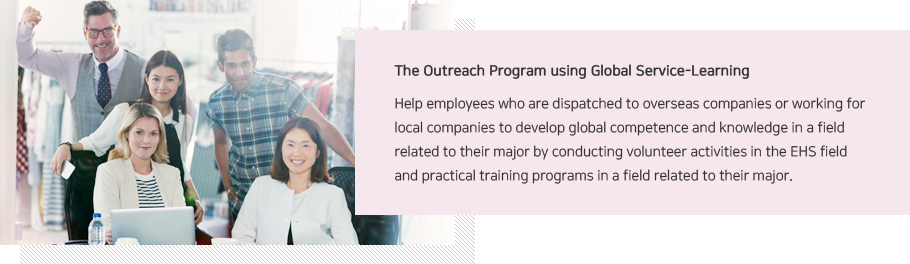 The Outreach Program using Global Service-Learning Help employees who are dispatched to overseas companies or working for local companies to develop global competence and knowledge in a field related to their major by conducting volunteer activities in the EHS field and practical training programs in a field related to their major. 