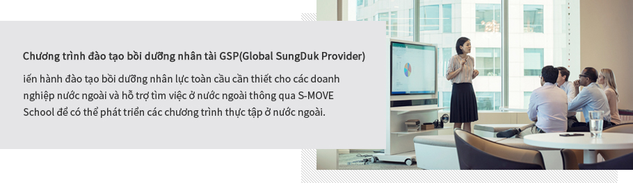 Chương trình đào tạo bồi dưỡng nhân tài GSP(Global SungDuk Provider): Tiến hành đào tạo bồi dưỡng nhân lực toàn cầu cần thiết cho các doanh nghiệp nước ngoài và hỗ trợ tìm việc ở nước ngoài thông qua S-MOVE School để có thể phát triển các chương trình thực tập ở nước ngoài.